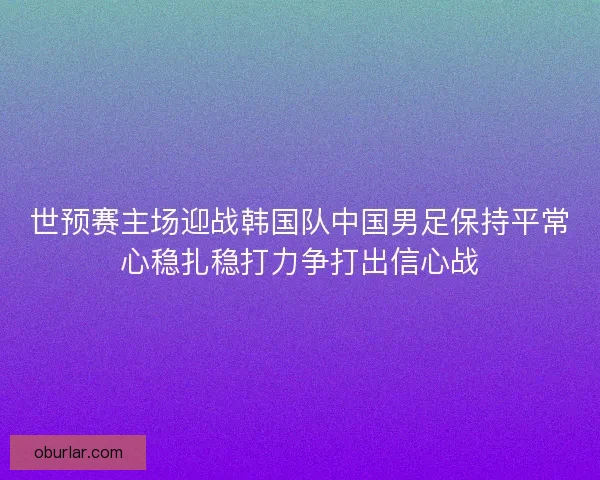 世预赛主场迎战韩国队中国男足保持平常心稳扎稳打力争打出信心战