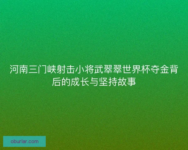 河南三门峡射击小将武翠翠世界杯夺金背后的成长与坚持故事