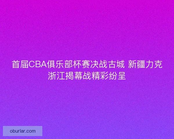 首届CBA俱乐部杯赛决战古城 新疆力克浙江揭幕战精彩纷呈