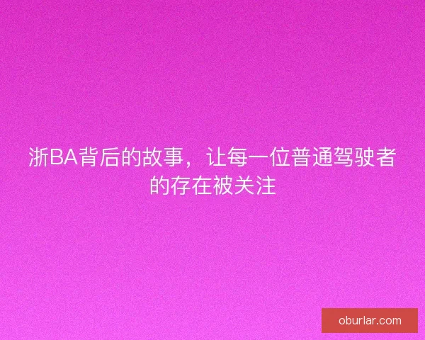 浙BA背后的故事,让每一位普通驾驶者的存在被关注 浙BA背后的故事,让每一位普通驾驶者的存在被关注