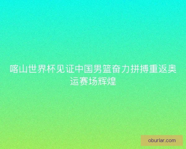 喀山世界杯见证中国男篮奋力拼搏重返奥运赛场辉煌