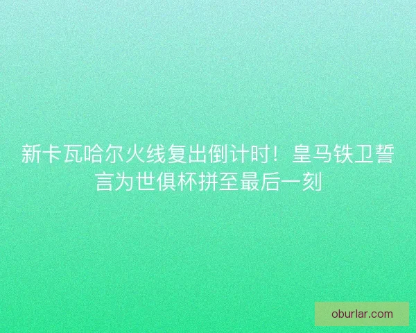 新卡瓦哈尔火线复出倒计时！皇马铁卫誓言为世俱杯拼至最后一刻