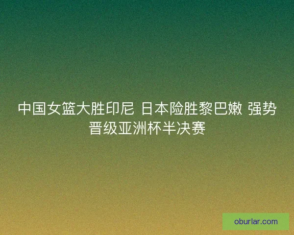 中国女篮大胜印尼 日本险胜黎巴嫩 强势晋级亚洲杯半决赛 中国女篮大胜印尼 日本险胜黎巴嫩 强势晋级亚洲杯半决赛