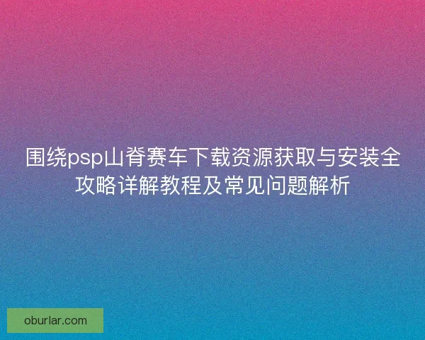 围绕psp山脊赛车下载资源获取与安装全攻略详解教程及常见问题解析