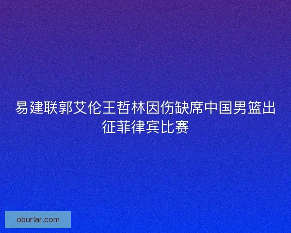 易建联郭艾伦王哲林因伤缺席中国男篮出征菲律宾比赛