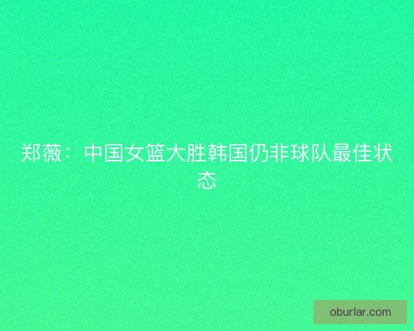 郑薇：中国女篮大胜韩国仍非球队最佳状态