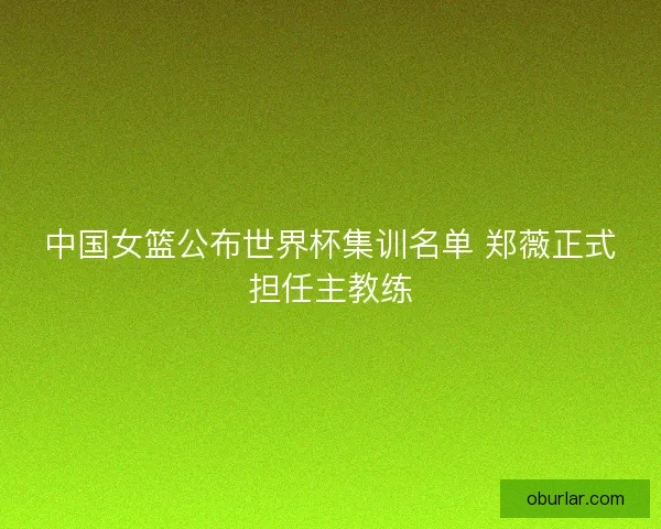 中国女篮公布世界杯集训名单 郑薇正式担任主教练 中国女篮公布世界杯集训名单 郑薇正式担任主教练