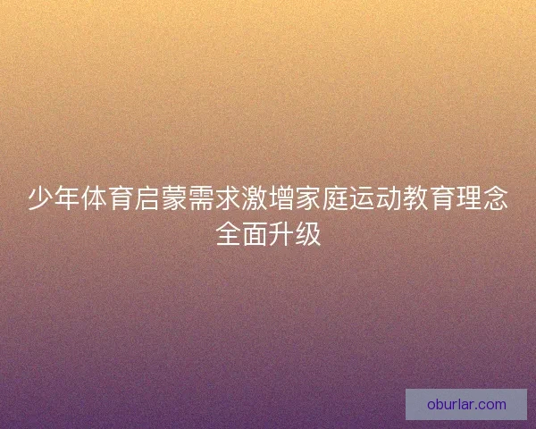 少年体育启蒙需求激增家庭运动教育理念全面升级 少年体育启蒙需求激增家庭运动教育理念全面升级