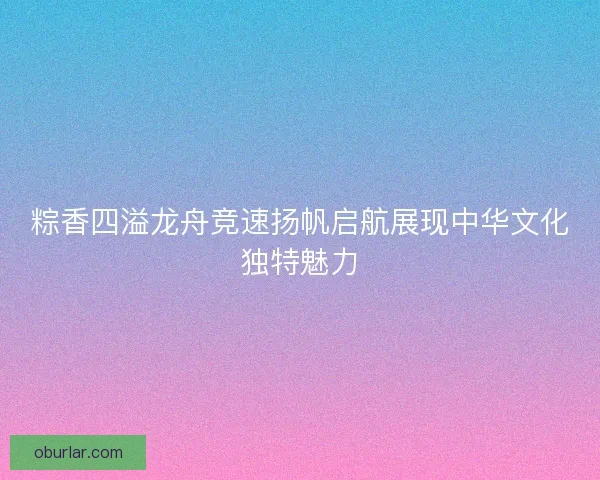粽香四溢龙舟竞速扬帆启航展现中华文化独特魅力 粽香四溢龙舟竞速扬帆启航展现中华文化独特魅力