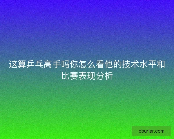 这算乒乓高手吗你怎么看他的技术水平和比赛表现分析 这算乒乓高手吗你怎么看他的技术水平和比赛表现分析
