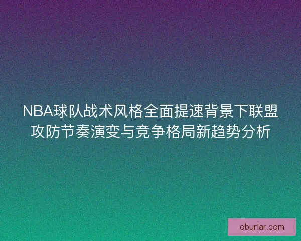 NBA球队战术风格全面提速背景下联盟攻防节奏演变与竞争格局新趋势分析 NBA球队战术风格全面提速背景下联盟攻防节奏演变与竞争格局新趋势分析