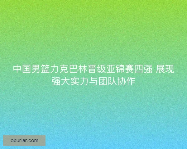 中国男篮力克巴林晋级亚锦赛四强 展现强大实力与团队协作